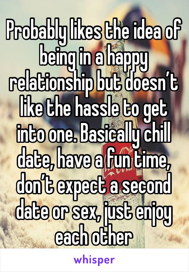 Probably likes the idea of being in a happy relationship but doesn’t like the hassle to get into one. Basically chill date, have a fun time, don’t expect a second date or sex, just enjoy each other