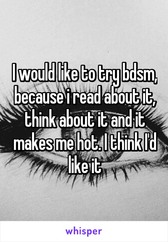 I would like to try bdsm, because i read about it, think about it and it makes me hot. I think I'd like it