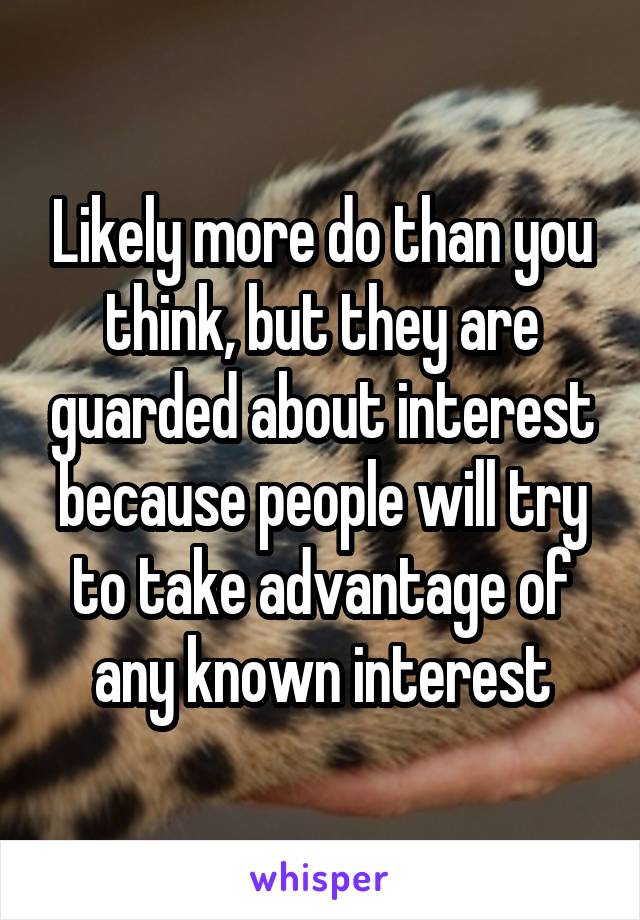 Likely more do than you think, but they are guarded about interest because people will try to take advantage of any known interest