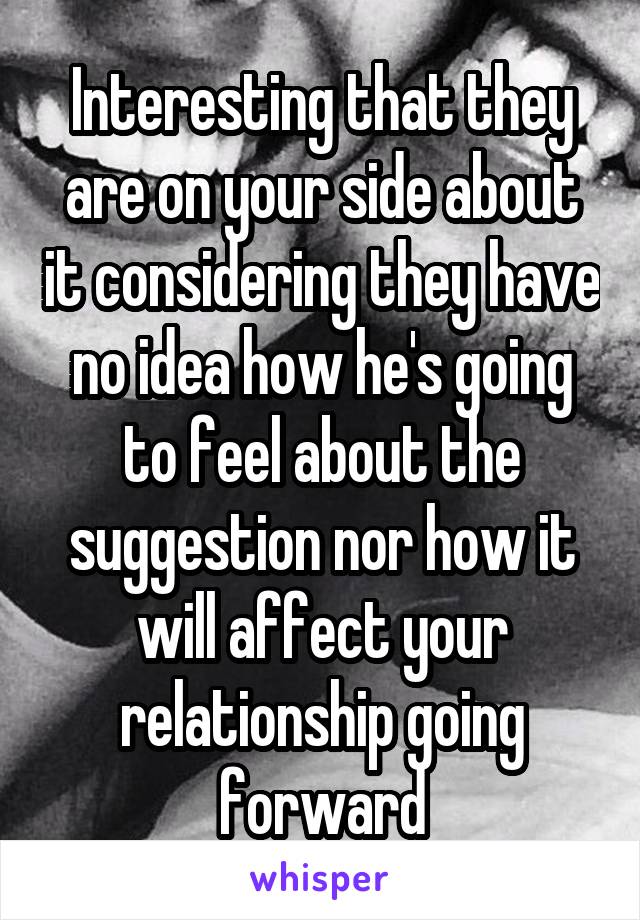 Interesting that they are on your side about it considering they have no idea how he's going to feel about the suggestion nor how it will affect your relationship going forward