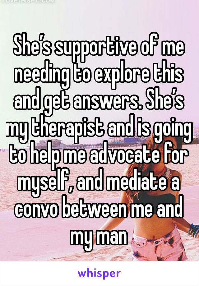 She’s supportive of me needing to explore this and get answers. She’s my therapist and is going to help me advocate for myself, and mediate a convo between me and my man