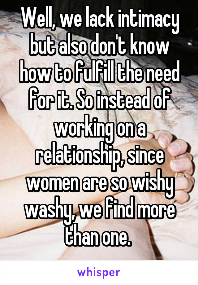 Well, we lack intimacy but also don't know how to fulfill the need for it. So instead of working on a relationship, since women are so wishy washy, we find more than one. 
