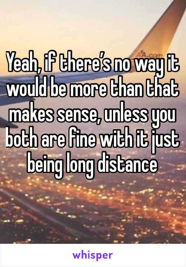 Yeah, if there’s no way it would be more than that makes sense, unless you both are fine with it just being long distance 