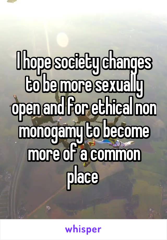 I hope society changes to be more sexually open and for ethical non monogamy to become more of a common place 