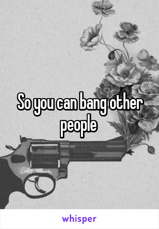 So you can bang other people 