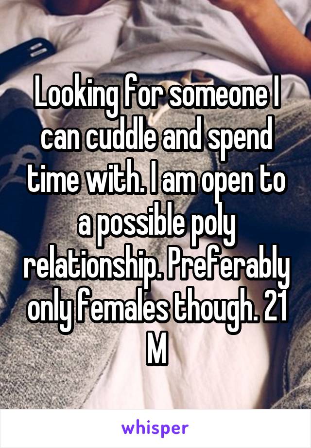 Looking for someone I can cuddle and spend time with. I am open to a possible poly relationship. Preferably only females though. 21 M