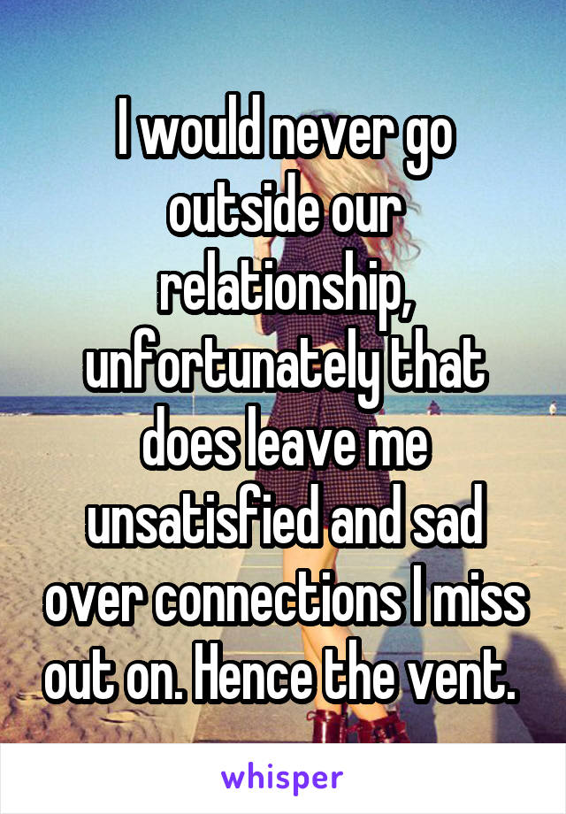 I would never go outside our relationship, unfortunately that does leave me unsatisfied and sad over connections I miss out on. Hence the vent. 