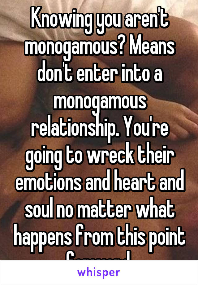 Knowing you aren't monogamous? Means don't enter into a monogamous relationship. You're going to wreck their emotions and heart and soul no matter what happens from this point forward.