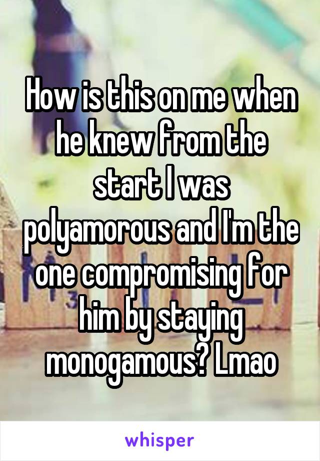 How is this on me when he knew from the start I was polyamorous and I'm the one compromising for him by staying monogamous? Lmao