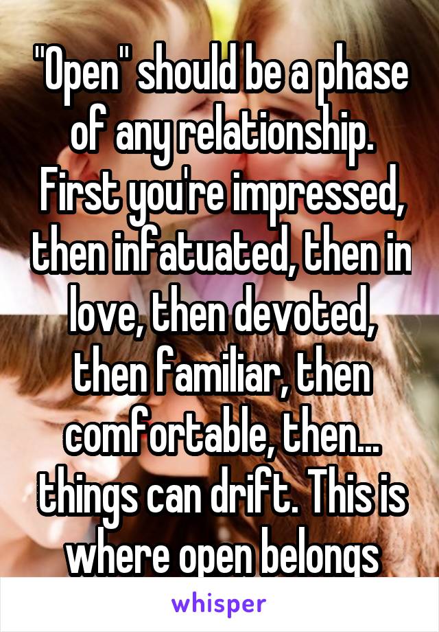 "Open" should be a phase of any relationship. First you're impressed, then infatuated, then in love, then devoted, then familiar, then comfortable, then... things can drift. This is where open belongs