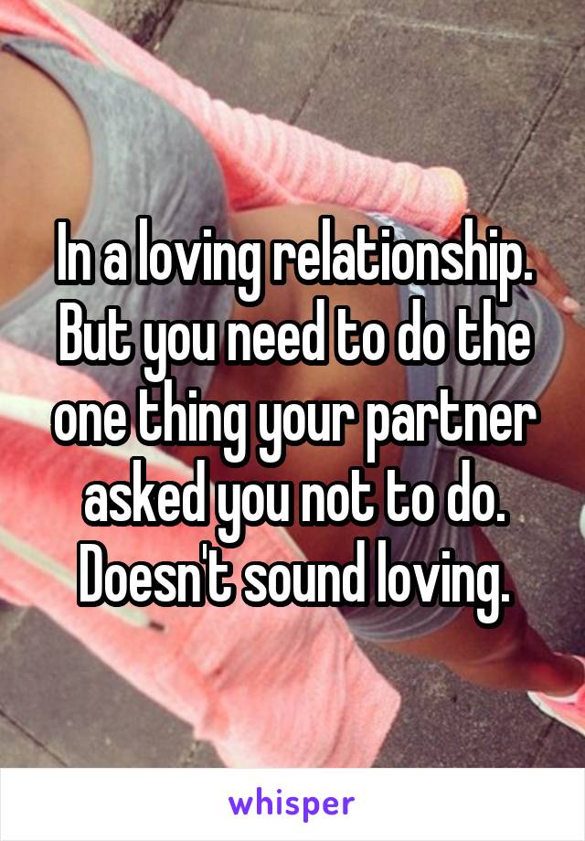 In a loving relationship. But you need to do the one thing your partner asked you not to do. Doesn't sound loving.