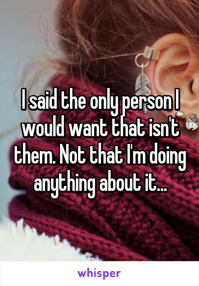 I said the only person I would want that isn't them. Not that I'm doing anything about it...