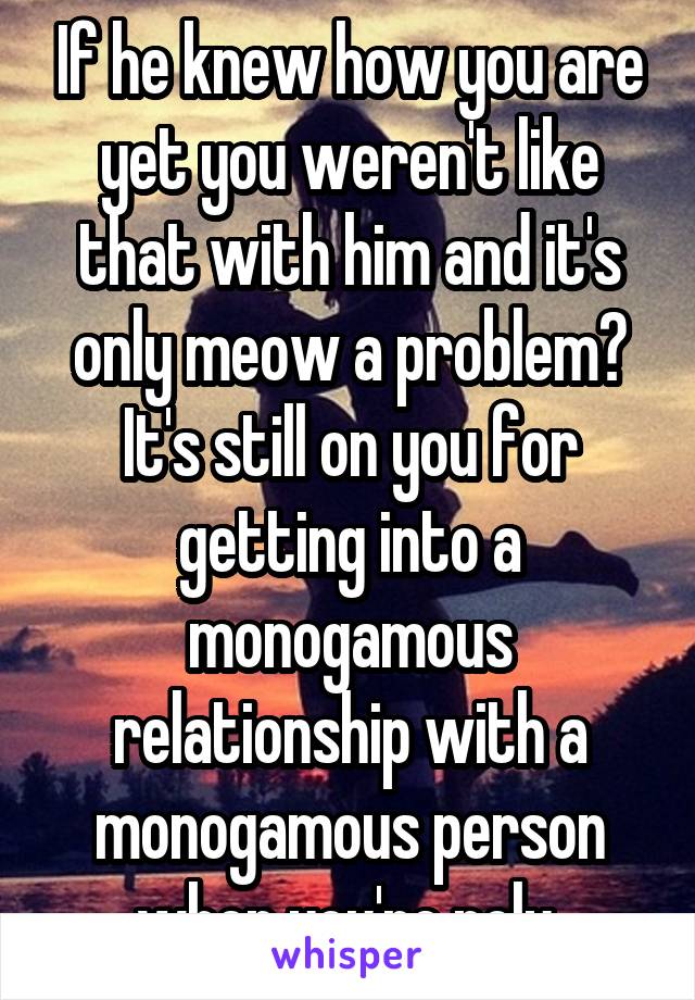 If he knew how you are yet you weren't like that with him and it's only meow a problem? It's still on you for getting into a monogamous relationship with a monogamous person when you're poly 