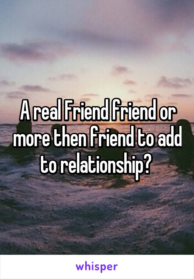 A real Friend friend or more then friend to add to relationship? 