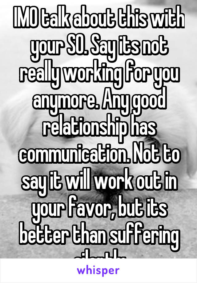 IMO talk about this with your SO. Say its not really working for you anymore. Any good relationship has communication. Not to say it will work out in your favor, but its better than suffering silently