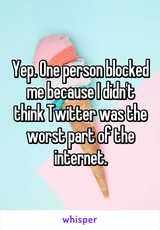 Yep. One person blocked me because I didn't think Twitter was the worst part of the internet.