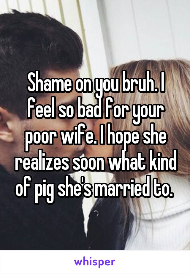 Shame on you bruh. I feel so bad for your poor wife. I hope she realizes soon what kind of pig she's married to. 