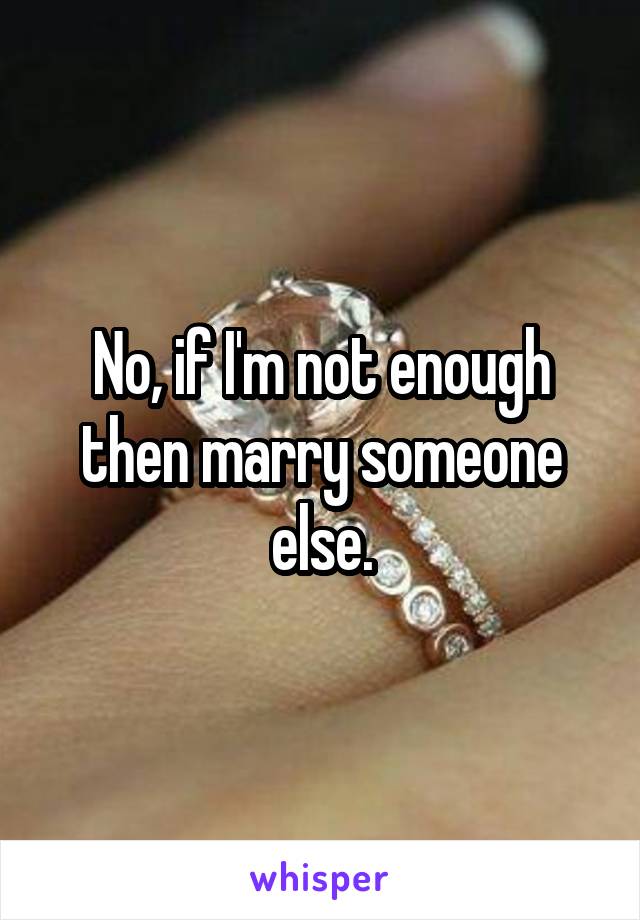 No, if I'm not enough then marry someone else.