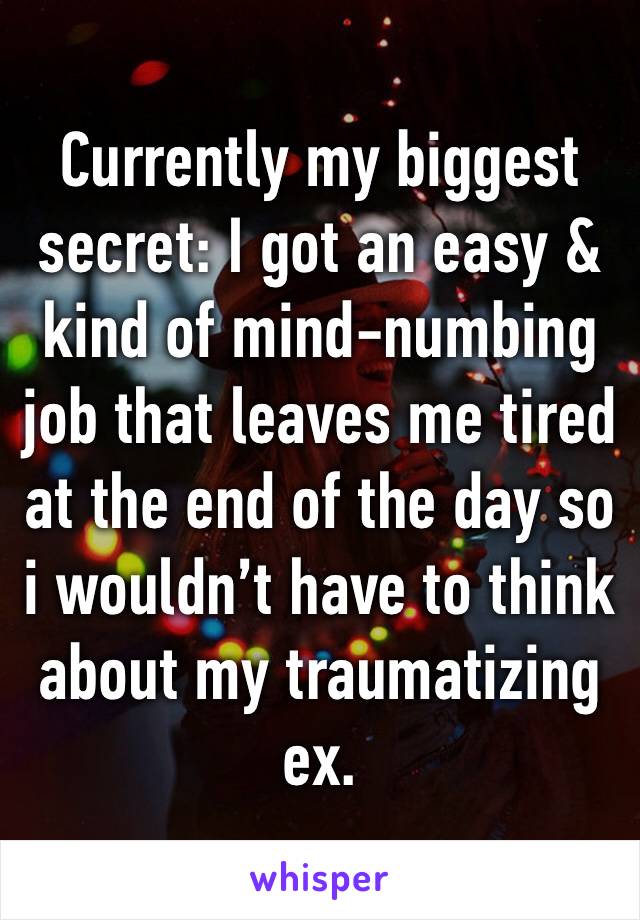 Currently my biggest secret: I got an easy & kind of mind-numbing job that leaves me tired at the end of the day so i wouldn’t have to think about my traumatizing ex.