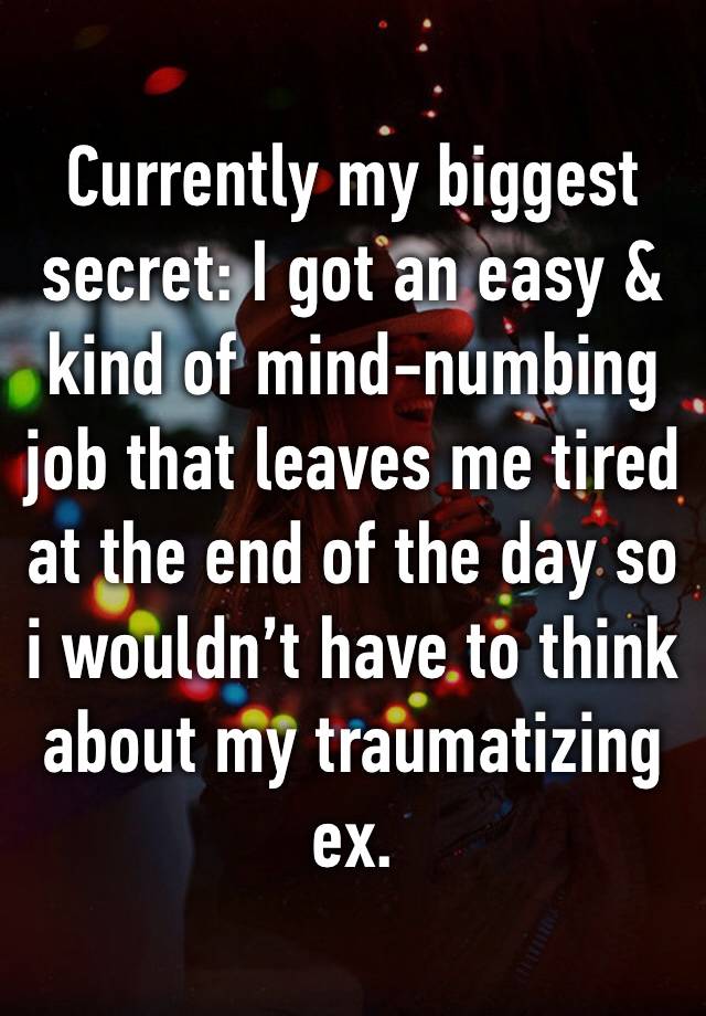 Currently my biggest secret: I got an easy & kind of mind-numbing job that leaves me tired at the end of the day so i wouldn’t have to think about my traumatizing ex.