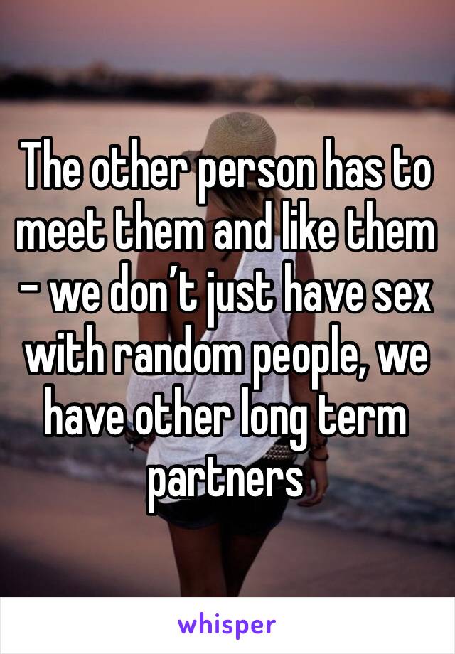 The other person has to meet them and like them - we don’t just have sex with random people, we have other long term partners 