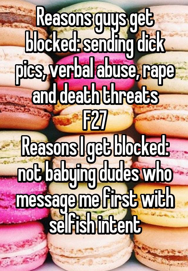 Reasons guys get blocked: sending dick pics, verbal abuse, rape and death threats
F27
Reasons I get blocked: not babying dudes who message me first with selfish intent
