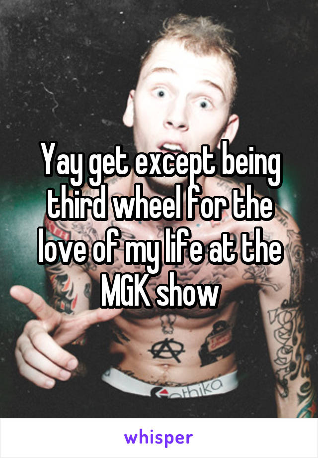 Yay get except being third wheel for the love of my life at the MGK show