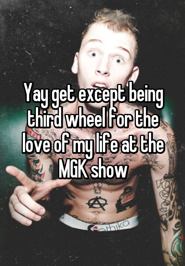 Yay get except being third wheel for the love of my life at the MGK show