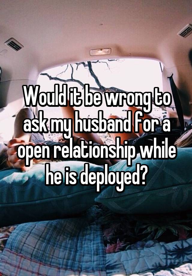 Would it be wrong to ask my husband for a open relationship while he is deployed?