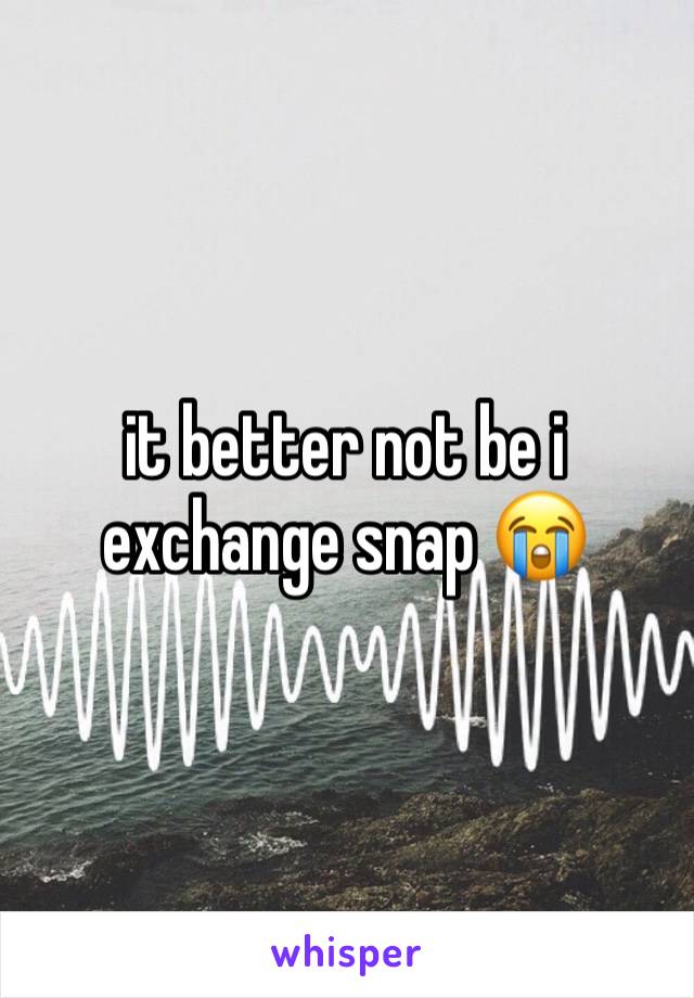 it better not be i exchange snap 😭