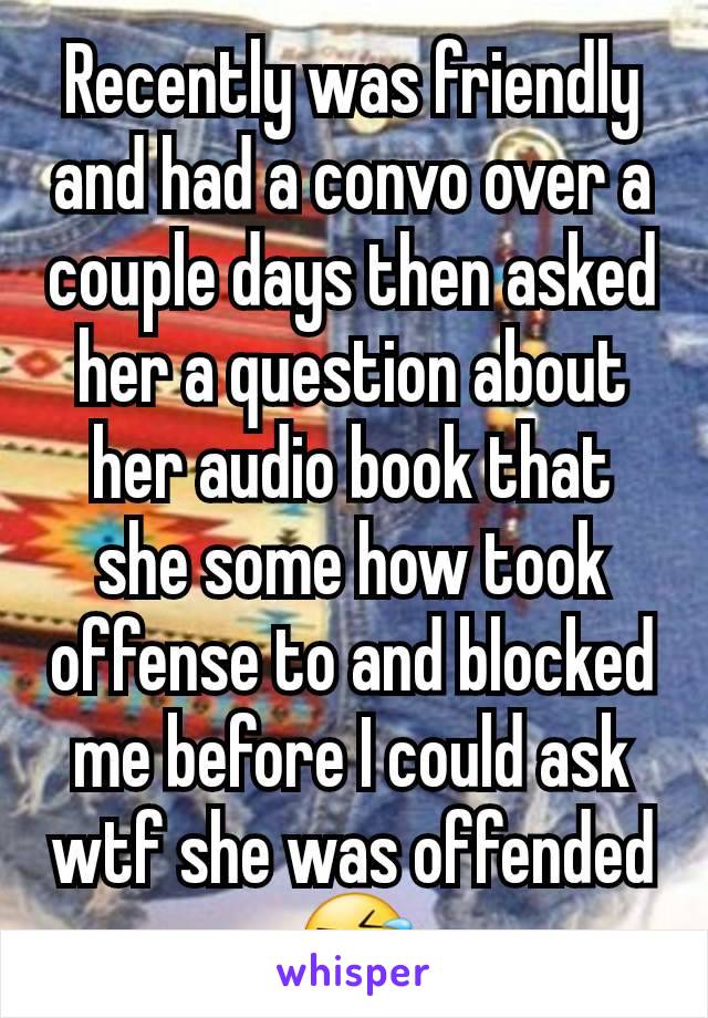 Recently was friendly and had a convo over a couple days then asked her a question about her audio book that she some how took offense to and blocked me before I could ask wtf she was offended
🤣