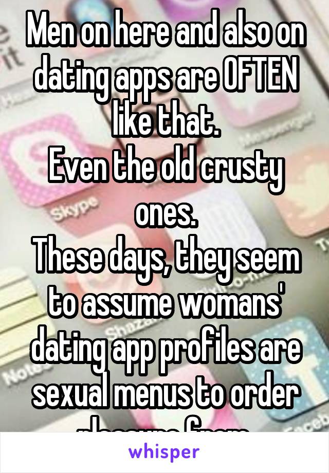 Men on here and also on dating apps are OFTEN like that.
Even the old crusty ones.
These days, they seem to assume womans' dating app profiles are sexual menus to order pleasure from.