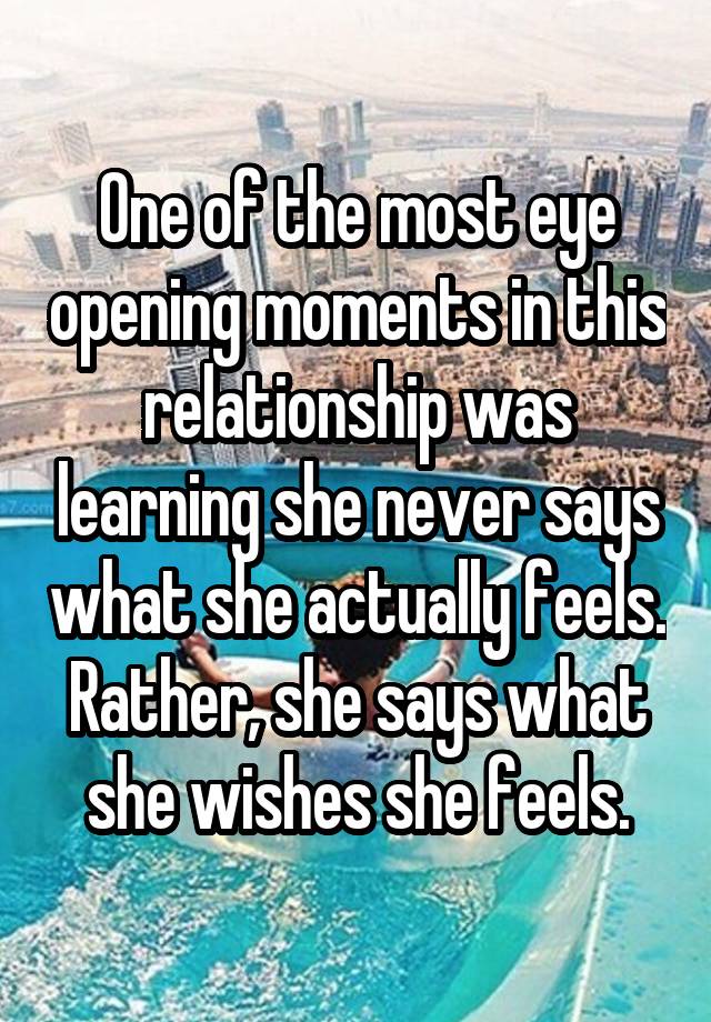 One of the most eye opening moments in this relationship was learning she never says what she actually feels. Rather, she says what she wishes she feels.