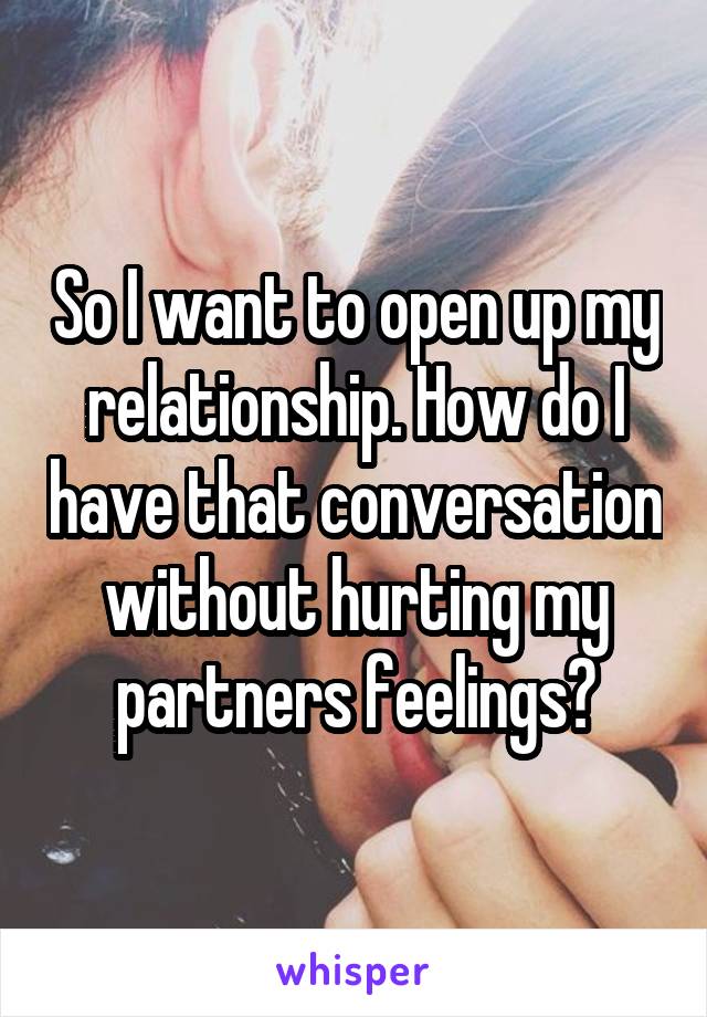 So I want to open up my relationship. How do I have that conversation without hurting my partners feelings?