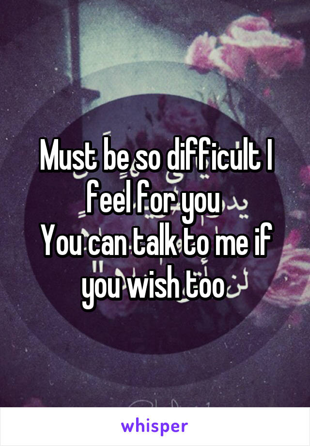 Must be so difficult I feel for you 
You can talk to me if you wish too 