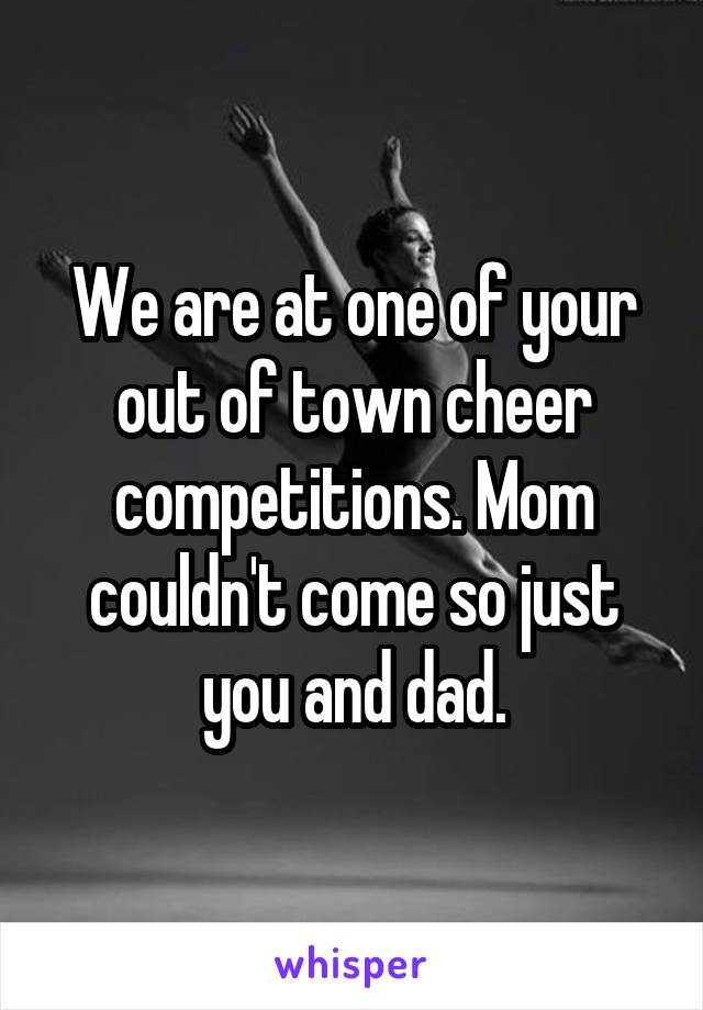 We are at one of your out of town cheer competitions. Mom couldn't come so just you and dad.