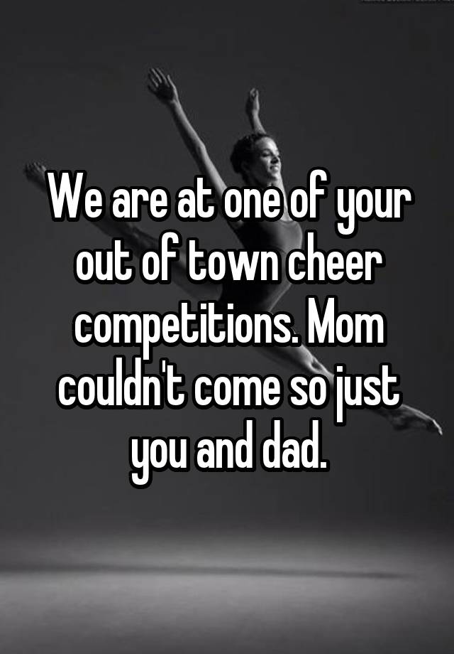 We are at one of your out of town cheer competitions. Mom couldn't come so just you and dad.