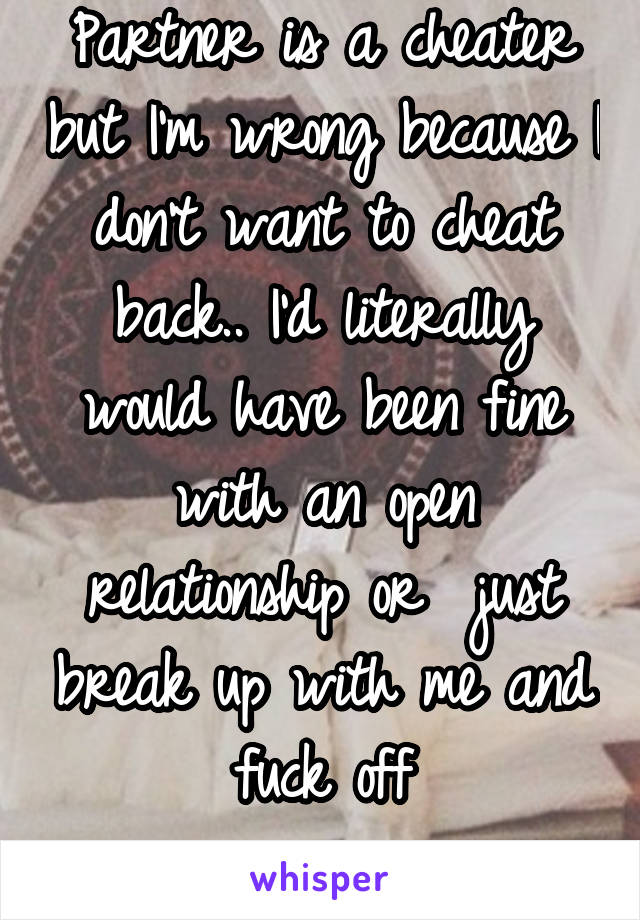 Partner is a cheater but I'm wrong because I don't want to cheat back.. I'd literally would have been fine with an open relationship or  just break up with me and fuck off
