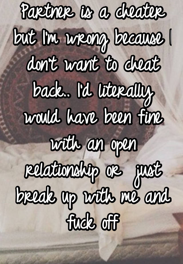 Partner is a cheater but I'm wrong because I don't want to cheat back.. I'd literally would have been fine with an open relationship or  just break up with me and fuck off
