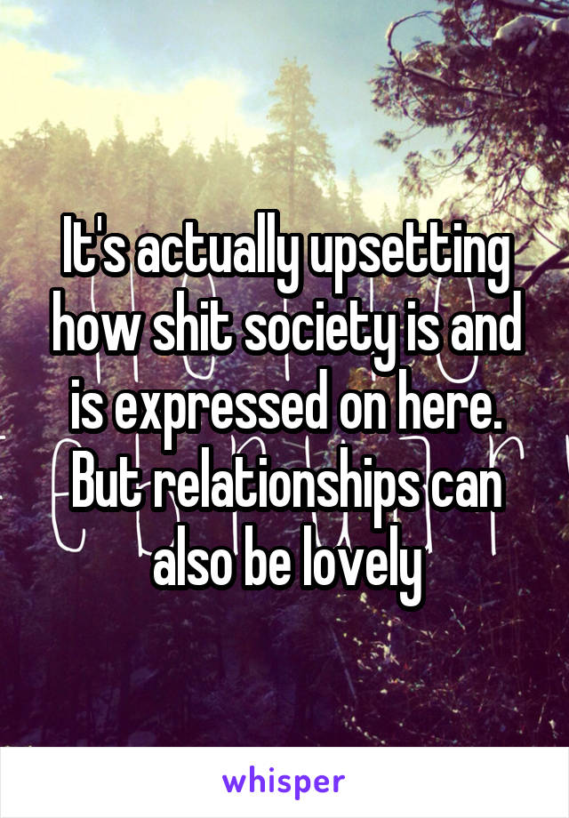 It's actually upsetting how shit society is and is expressed on here. But relationships can also be lovely