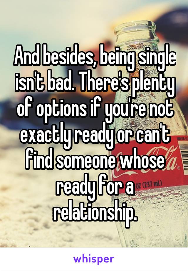 And besides, being single isn't bad. There's plenty of options if you're not exactly ready or can't find someone whose ready for a relationship.