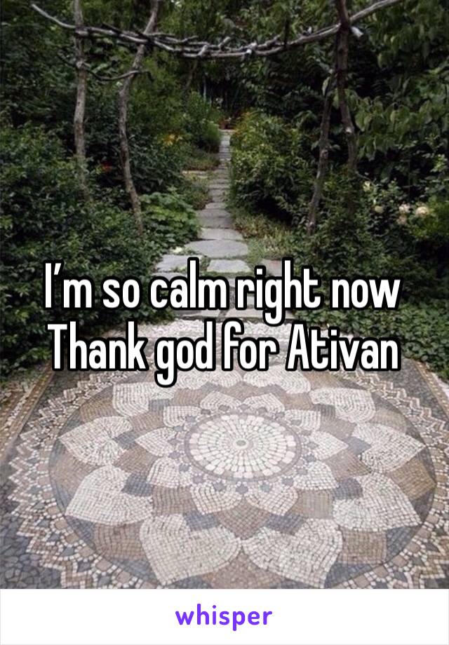 I’m so calm right now 
Thank god for Ativan 