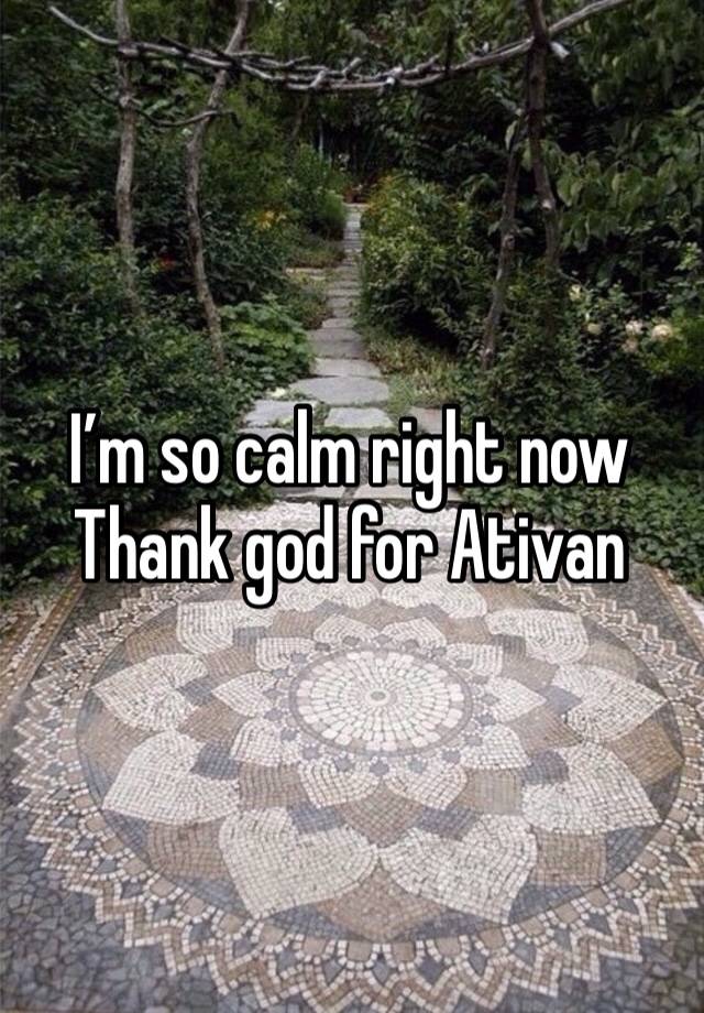 I’m so calm right now 
Thank god for Ativan 