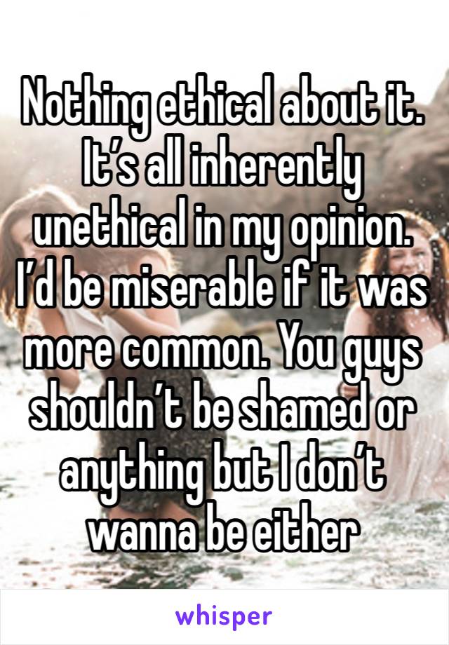 Nothing ethical about it. It’s all inherently unethical in my opinion. I’d be miserable if it was more common. You guys shouldn’t be shamed or anything but I don’t wanna be either
