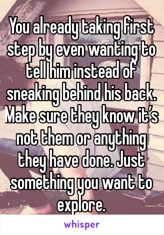 You already taking first step by even wanting to tell him instead of sneaking behind his back. Make sure they know it’s not them or anything they have done. Just something you want to explore. 