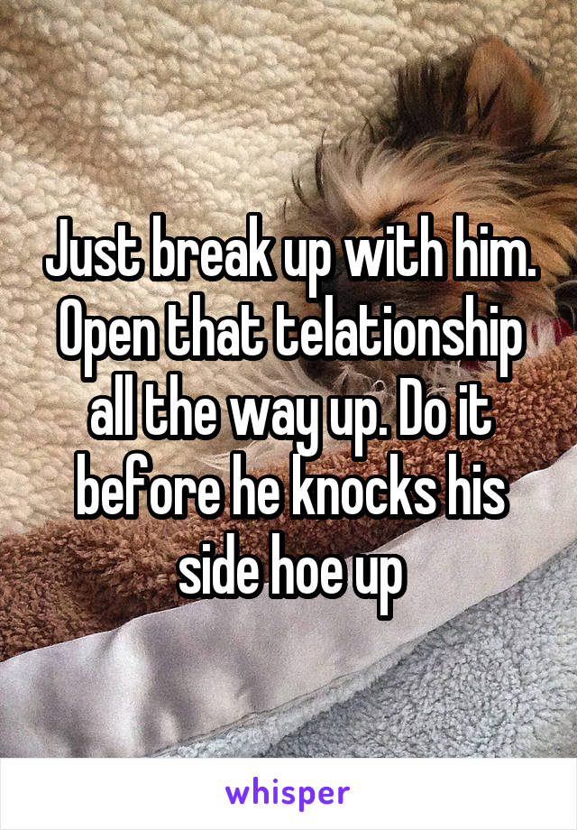 Just break up with him. Open that telationship all the way up. Do it before he knocks his side hoe up