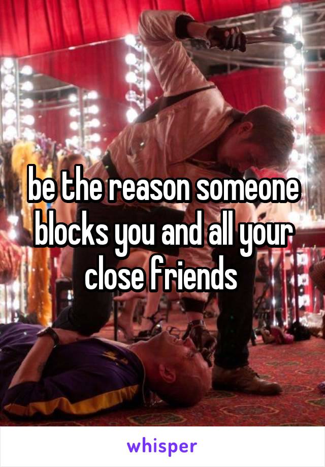 be the reason someone blocks you and all your close friends 