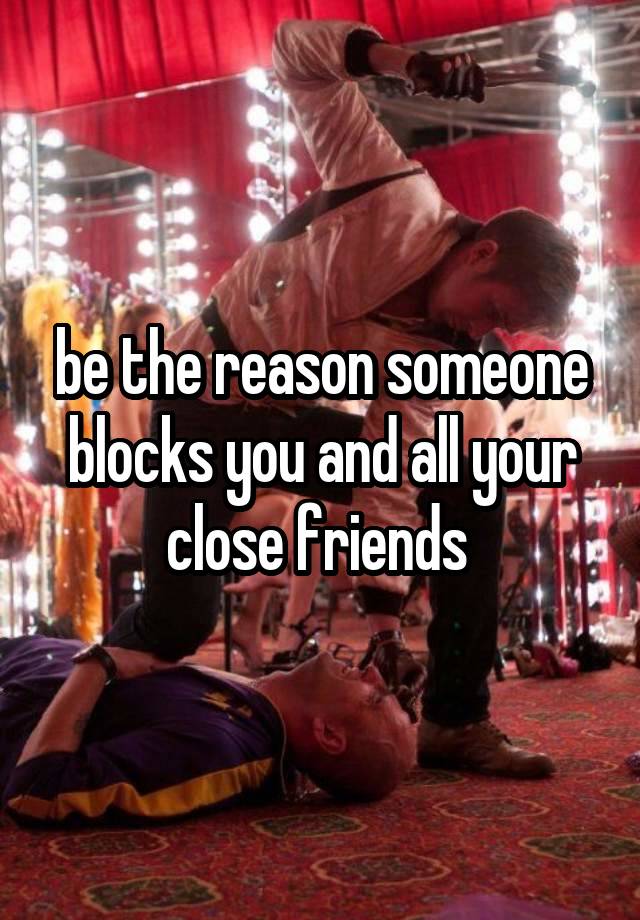 be the reason someone blocks you and all your close friends 