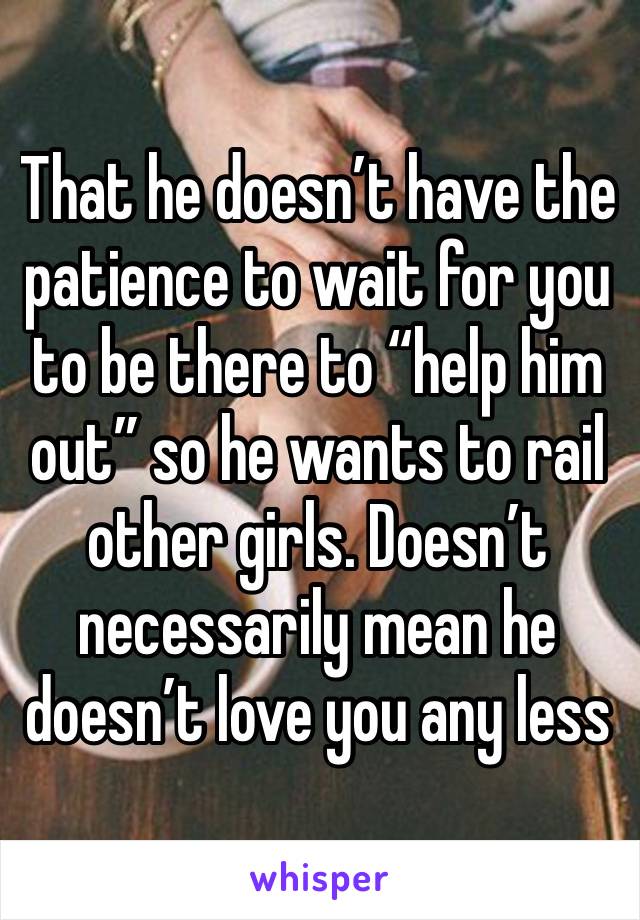 That he doesn’t have the patience to wait for you to be there to “help him out” so he wants to rail other girls. Doesn’t necessarily mean he doesn’t love you any less
