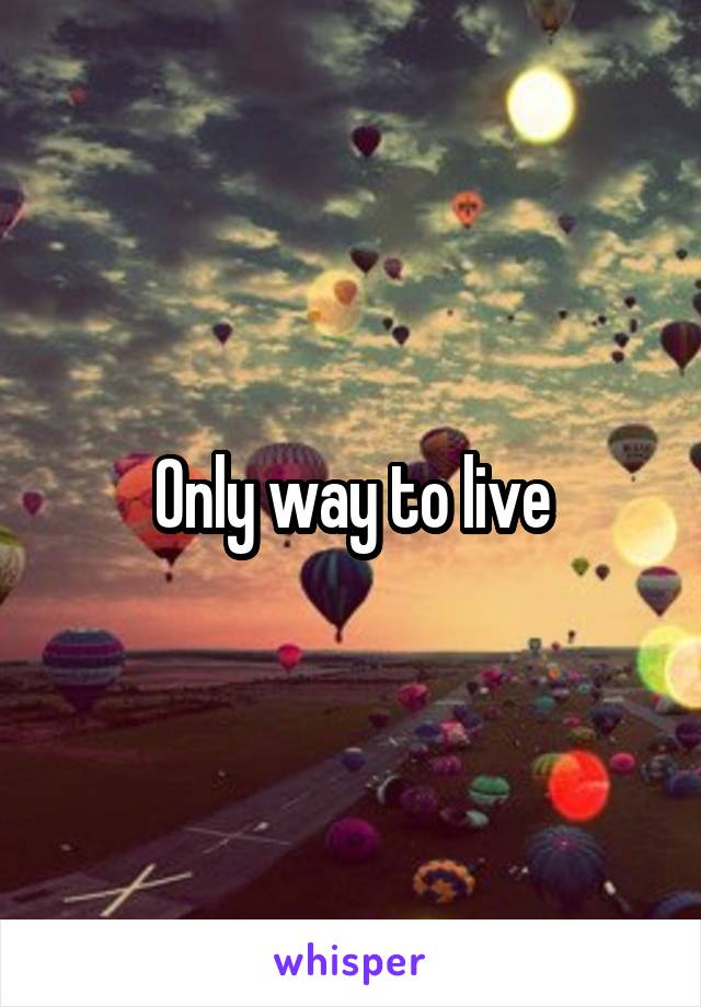 Only way to live